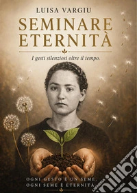 Seminare eternità. I gesti silenziosi che attraversano il tempo e insegnano a vivere oltre la vita libro