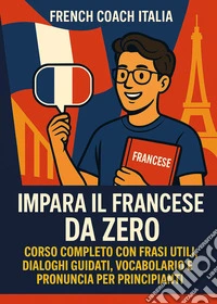Impara il francese da zero. Corso completo con frasi utili, dialoghi guidati, vocabolario e pronuncia per principianti libro