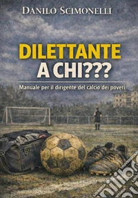 Dilettante a chi??? Manuale per il dirigente del calcio dei poveri libro
