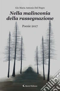 Nella malinconia della rassegnazione. Poesie 2017 libro