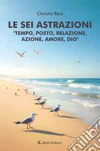Le sei astrazioni «Tempo, posto, relazione, azione, amore, Dio» libro