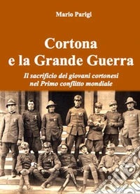 Cortona e la Grande Guerra. Il sacrificio dei giovani cortonesi nel primo conflitto mondiale libro