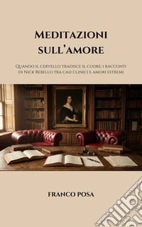 Meditazioni sull'amore. Quando il cervello tradisce il cuore: i racconti di Nick Rebello tra casi clinici e amori estremi libro