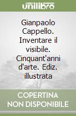 Gianpaolo Cappello. Inventare il visibile. Cinquant'anni d'arte. Ediz. illustrata libro