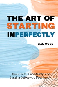 The art of starting imperfectly. About fear, uncertainty, and starting before you feel ready libro