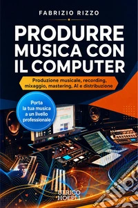 Produrre musica con il computer. Produzione musicale, recording, mixaggio, mastering, AI e distribuzione