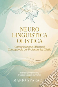 Neuro linguistica olistica. Comunicazione efficace e consapevole per professionisti olistici