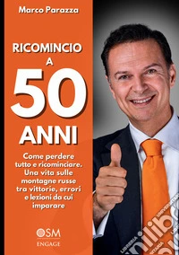 Ricomincio a 50 anni. Come perdere tutto e ricominciare. Una vita sulle montagne russe tra vittorie, errori e lezioni da cui imparare
