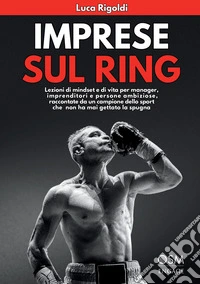 Imprese sul ring. Lezioni di mindset e di vita per manager, imprenditori e persone ambiziose, raccontate da un campione dello sport che non ha mai gettato la spugna