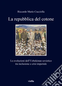 La repubblica del cotone. Le evoluzioni dell'Uzbekistan sovietico tra inclusione e crisi imperiale libro