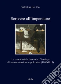Scrivere all'imperatore. La retorica delle domande d'impiego all'amministrazione napoleonica (1800-1815) libro