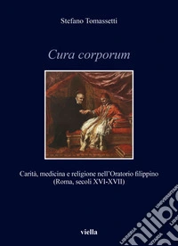 Cura corporum. Carità, medicina e religione nell'Oratorio filippino (Roma, secoli XVI-XVII) libro