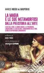 La magia e le sue metamorfosi. Dalla preistoria all'arte. L'uso delle erbe, il mondo magico, la stregoneria, l'inquisizione e il suo declino, l'immaginario delle fiabe. Storia di un profondo cambiamento