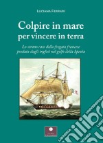 Colpire in mare per vincere in terra. Lo strano caso della fregata francese predata dagli inglesi nel golfo della Spezia libro