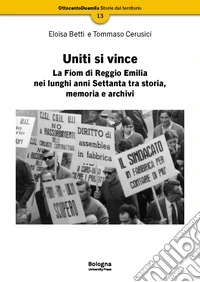 Uniti si vince. La Fiom di Reggio Emilia nei lunghi anni Settanta tra storia, memoria e archivi libro