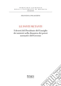 Le fonti mutanti. I decreti del Presidente del Consiglio dei ministri nella dinamica dei poteri normativi del Governo libro