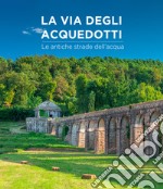 La via degli acquedotti. Le antiche strade dell'acqua. Ediz. illustrata libro