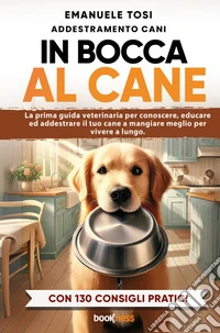 In bocca al cane. La prima guida veterinaria per conoscere, educare ed addestrare il tuo cane a mangiare meglio per vivere a lungo. Con 130 consigli pratici libro