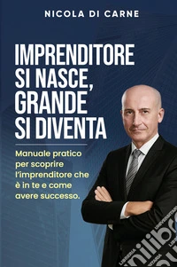 Imprenditore si nasce, grande si diventa. Manuale pratico per l'imprenditore di successo libro