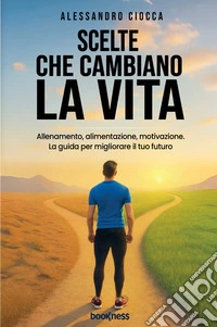 Scelte che cambiano la vita. Allenamento, alimentazione e motivazione. La guida per migliorare il tuo futuro libro