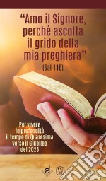 «Amo il Signore, perché ascolta il grido della mia preghiera» (Sal 116). Per vivere in profondità il tempo di Quaresima verso il Giubileo del 2025 libro