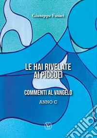 Le hai rivelate ai piccoli. Commenti al Vangelo Anno C libro