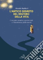 L'antico segreto del mistero della vita. L'energia cosmica coscienziale e l'inesistenza della morte