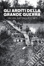 Gli arditi della grande guerra. Origini, battaglie e miti libro