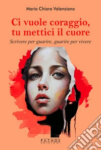 Ci vuole coraggio, mettici il cuore. Scrivere per guarire, guarire per scrivere libro