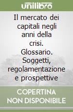 Il mercato dei capitali negli anni della crisi. Glossario. Soggetti, regolamentazione e prospettive libro