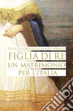 Figlia di re. Un matrimonio per l'Italia libro