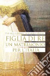 Figlia di re. Un matrimonio per l'Italia libro di Debicke Van der Noot Patrizia
