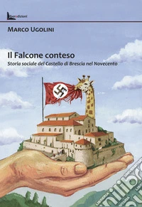 Il Falcone conteso. Storia sociale del Castello di Brescia nel Novecento. Ediz. illustrata