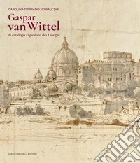 Gaspar Van Wittel. Il catalogo ragionato dei disegni. Ediz. a colori