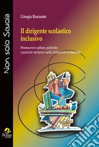 Il dirigente scolastico inclusivo. Promuovere culture, politiche e pratiche inclusive nelle istituzioni scolastiche libro