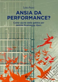 Ansia da performance? Come uscire dalla gabbia per sentirsi finalmente liberi libro