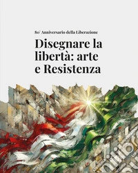Disegnare la libertà: arte e Resistenza. 80° Anniversario della Liberazione libro