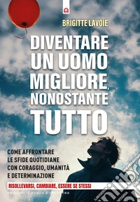 Diventare un uomo migliore nonostante tutto. Come affrontare le sfide quotidiane con coraggio, umanità e determinazione. Risollevarsi, cambiare, essere se stessi libro