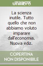 La scienza inutile. Tutto quello che non abbiamo voluto imparare dall'economia. Nuova ediz.