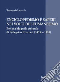Enciclopedismo e saperi nei volti dell?Umanesimo. Per una biografia culturale di Pellegrino Prisciani (1435 ca-1518) libro
