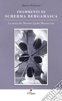 Frammenti di scherma bergamasca. La storia del maestro Egidio Mazzucconi libro