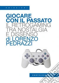 Giocare con il passato. Il retrogaming tra nostalgia e dissenso libro
