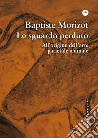 Lo sguardo perduto. All'origine dell'arte parietale animale libro