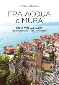 Fra acqua e mura. Breve storia di Lazise dalle origini ai nostri giorni libro