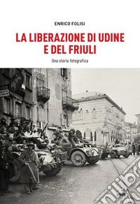 La Liberazione di Udine e del Friuli. Una storia fotografica. Ediz. illustrata libro