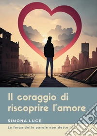 Il coraggio di riscoprire l'amore. La forza delle parole non dette libro