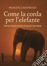 Come la corda per l'elefante. Liberati, ritrova te stesso ed esprimi i tuoi talenti libro