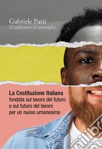 La costituzione italiana fondata sul lavoro del futuro o sul futuro del lavoro per un nuovo umanesimo libro