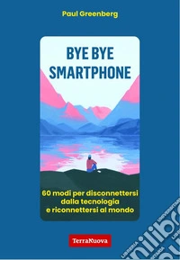 Bye bye smartphone. 60 modi per disconnettersi dalla tecnologia e riconnettersi al mondo libro