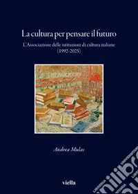 La cultura per pensare il futuro. L'Associazione delle istituzioni di cultura italiane (1992-2025) libro